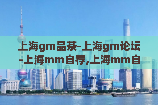 上海gm品茶-上海gm论坛-上海mm自荐,上海mm自荐区)