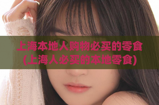 上海本地人购物必买的零食(上海人必买的本地零食)